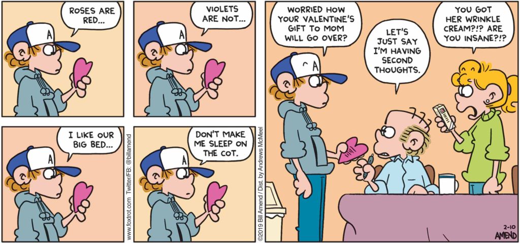 FoxTrot by Bill Amend - "Violets Are Not February" published 10, 2019 - Peter says: Roses are red ... Violets are not ... I like our big bed ... Don't make me sleep on the cot. Peter says: Worried how your Valentine's gift to mom will go over? Roger says: Let's just say I'm having second thoughts. Paige says: You got her wrinkle cream?!? Are you insane?!?
