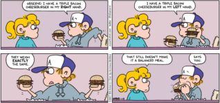 FoxTrot by Bill Amend - "Balancing Act" published January 29, 2017 - Peter says: Observe: I have a triple bacon cheeseburger in my right hand. I have a triple bacon cheeseburger in my left hand. They weigh exactly the same. Paige says: That still doesn't make it a balanced meal. Peter says: Says you.