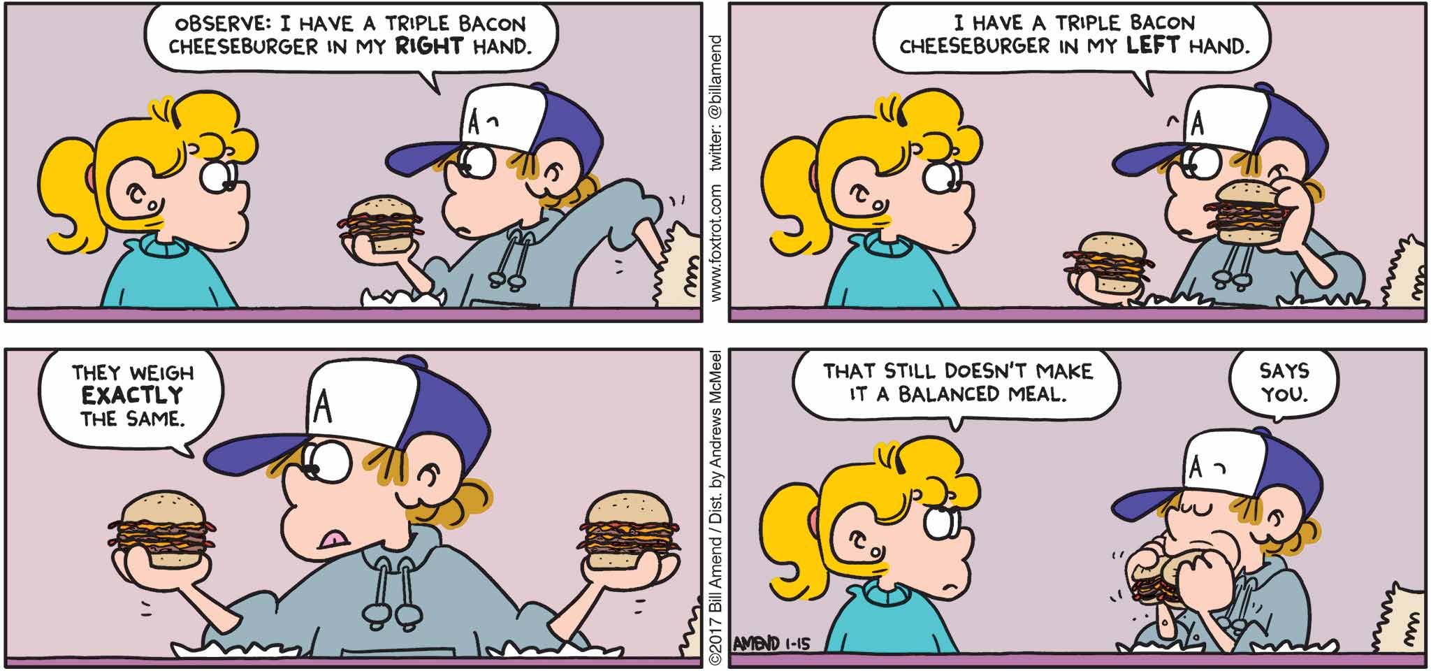 FoxTrot by Bill Amend - "Balancing Act" published January 29, 2017 - Peter says: Observe: I have a triple bacon cheeseburger in my right hand. I have a triple bacon cheeseburger in my left hand. They weigh exactly the same. Paige says: That still doesn't make it a balanced meal.  Peter says: Says you.