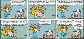 FoxTrot by Bill Amend - "Heart Hat" published February 12, 2017 - Paige says: I've decided to use psychology this Valentine's Day. By walking around with little hearts floating over my head, people will assume I'm madly in love with someone. And since a lot of guys are super competitive, I figure this will make them try to woo me away from whoever it is. Resulting in what I hope will be my getting a lot more candy and love notes than I did last year. I certainly can't get fewer. I just wish this one heart would stop getting stuck in my nose. Peter says: Did you say you were using psychology, or in need of it?