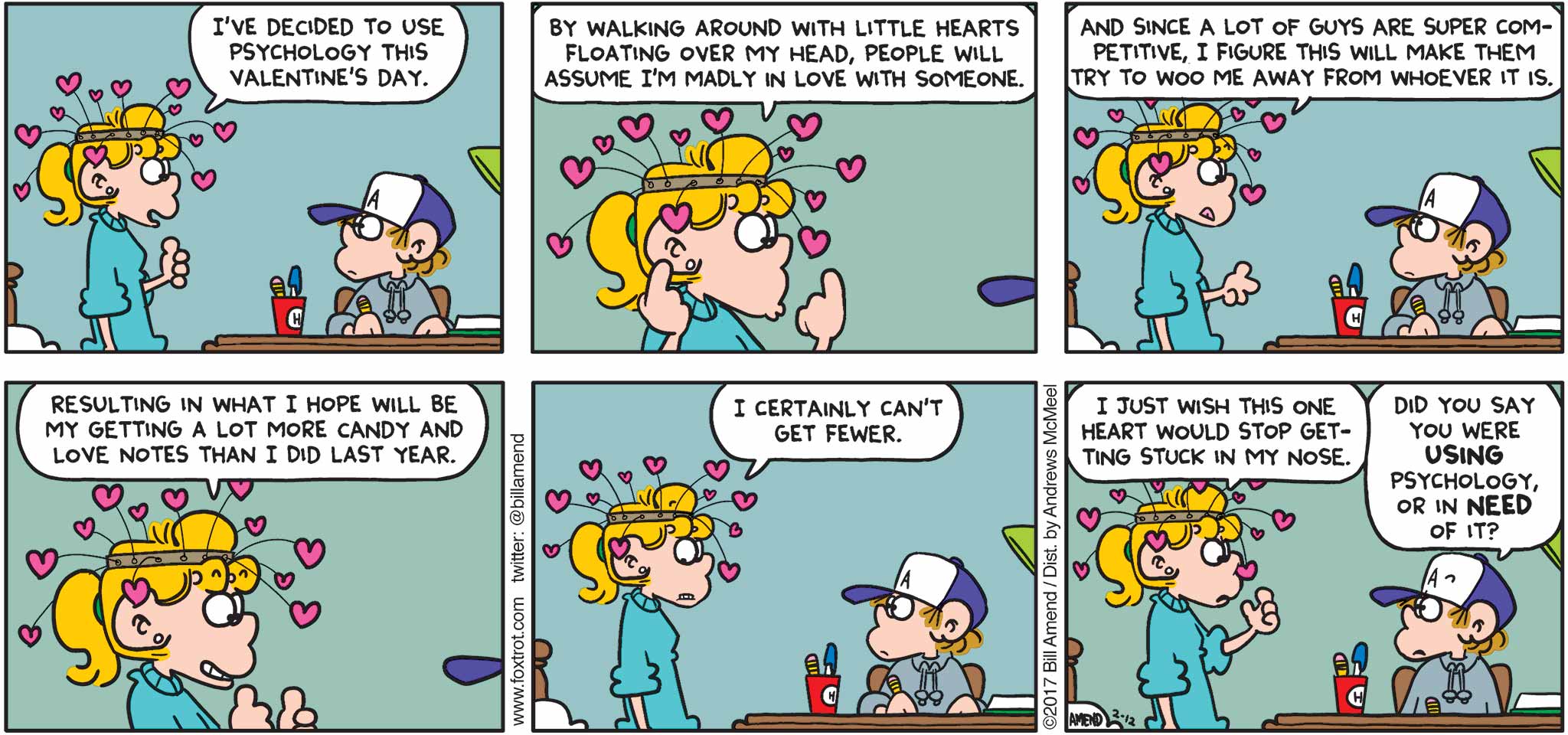 FoxTrot by Bill Amend - "Heart Hat" published February 12, 2017 - Paige says: I've decided to use psychology this Valentine's Day. By walking around with little hearts floating over my head, people will assume I'm madly in love with someone. And since a lot of guys are super competitive, I figure this will make them try to woo me away from whoever it is. Resulting in what I hope will be my getting a lot more candy and love notes than I did last year. I certainly can't get fewer. I just wish this one heart would stop getting stuck in my nose. Peter says: Did you say you were using psychology, or in need of it?