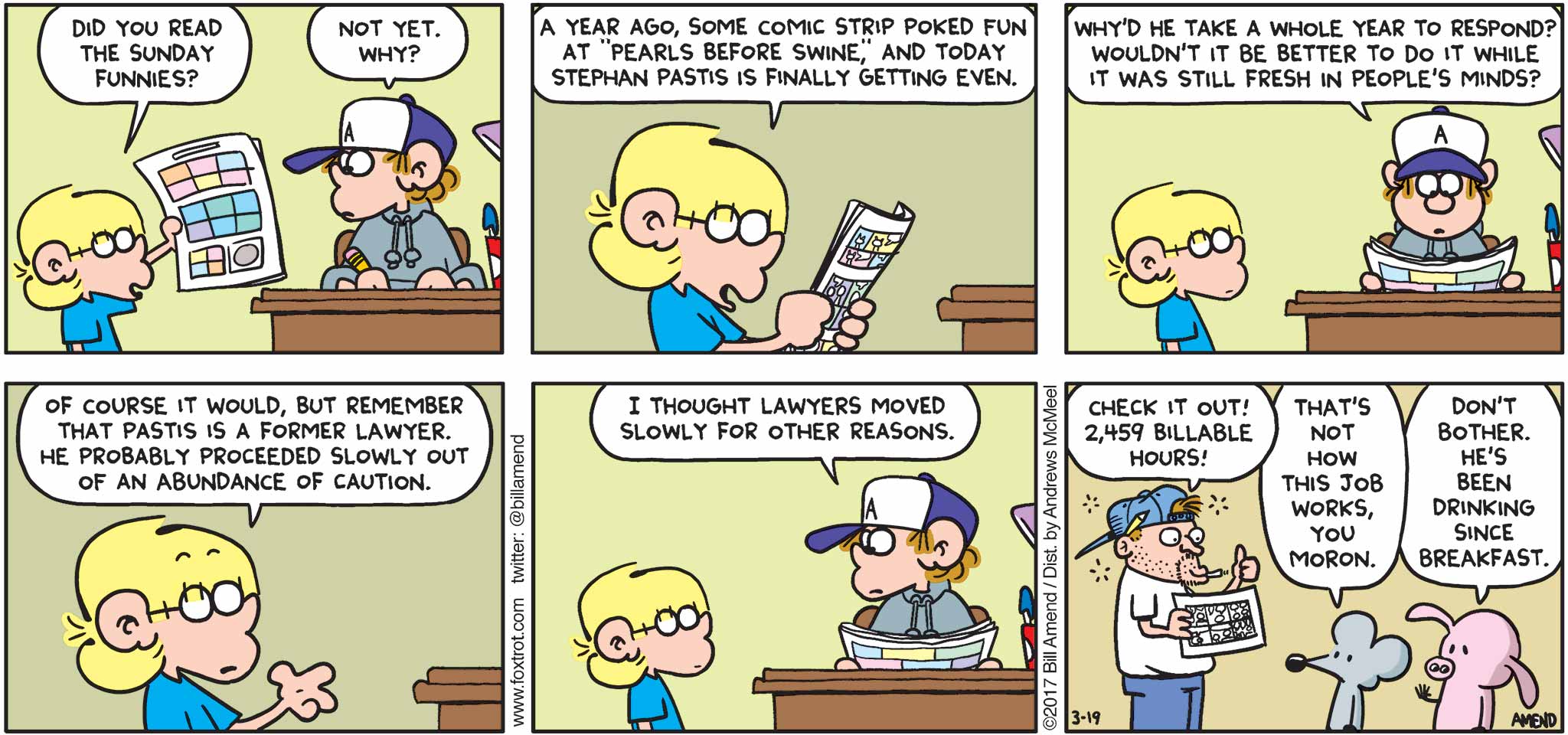 FoxTrot by Bill Amend - "Battle Lines Drawn" published March 19, 2017 - Jason says: Did you read the Sunday Funnies? Peter says: Not yet, why? Jason says: A year ago, some comic strip poked fun at "Pearls Before Swine," and today Stephan Pastis is finally getting even. Peter says: Why'd he take a whole year to respond? Wouldn't it be better to do it while it was still fresh in people's minds? Jason says: Of course it would, but remember that Pastis is a former lawyer. He probably proceeded slowly out of an abundance of caution. Peter says: I thought lawyers moved slowly for other reasons. Stephan Pastis says: Check it out! 2,459 billable hours! Rat says: That's not how this job works, you moron. Pig says: Don't bother. He's been drinking since breakfast.