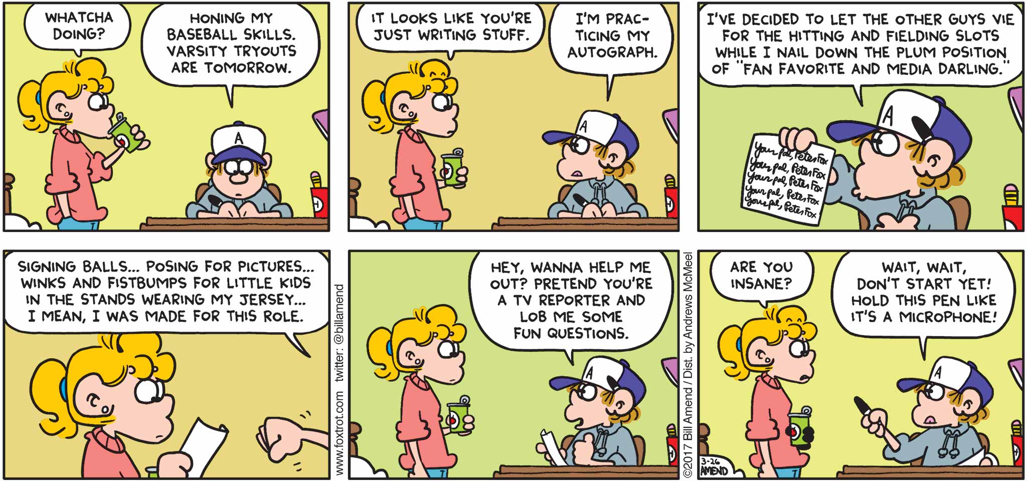 FoxTrot by Bill Amend - "Plum Position" published March 26, 2017 - Paige says: Whatcha doing? Peter says: Honing my baseball skills. Varsity tryouts are tomorrow. Paige says: It looks like you're just writing stuff. Peter says: I'm practicing my autograph. I've decided to let the other guys vie for the hitting and fielding slots while I nail down the plum position of fan favorite and media darling. Signing balls... posing for pictures... winks and fistbumps for the little kids in the stands wearing my jersey... I mean, I was made for this role. Hey wanna help me out? Pretend you're a TV reporter and lob me some fun questions. Paige says: Are you insane? Peter says: Wait, wait, don't start yet! Hold this pen like it's a microphone!