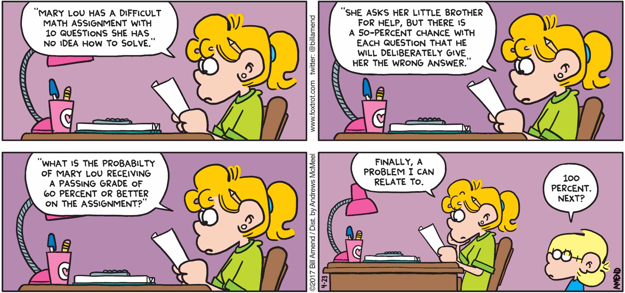 FoxTrot by Bill Amend - "Problematic" published April 23, 2017 - Paige says: "Mary Lou has a difficult math assignment with 10 questions she has no idea how to solve." "She asks her little brother for help, but there is a 50-percent chance with each question that he will deliberately give her the wrong answer." "What is the probability of Mary Lou receiving a passing grade of 60 percent or better on the assignment?" Paige says: Finally, a problem I can relate to. Jason says: 100 percent. Next?