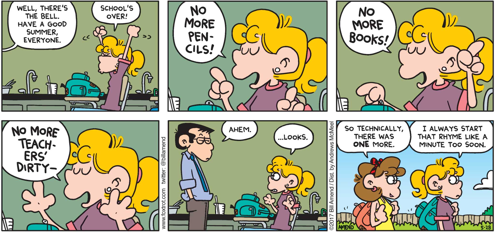FoxTrot by Bill Amend - "Busted Rhymes" published May 28, 2017 - Teacher says: Well, there's the bell. Have a good summer everyone. Paige says: School's over! No more pencils! No more books! No more teachers' dirty-- Teacher says: Ahem. Paige says: ...looks. Nicole says: So, technically there was ONE more. Paige says: I always start that rhyme like a minute too soon. 