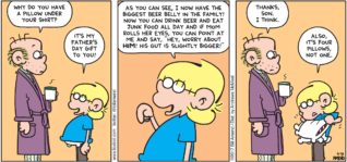 FoxTrot by Bill Amend - "Gutsy" published June 18, 2017 - Roger says: Why do you have a pillow under your shirt? Jason says: It's my father's day gift to you! As you can see, I now have the biggest beer belly in the family! Now you can drink beer and eat junk food all day and if mom rolls her eyes, you can point at me and says, "Hey, worry about HIM! His gut is slightly bigger!" Roger says: Thanks, son. I think. Jason says: Also, it's four pillows. Not one.
