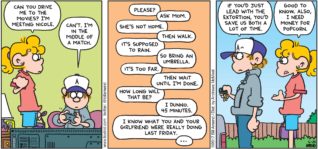 FoxTrot by Bill Amend - "End Game" published June 25, 2017 - Paige says: Can you drive me to the movies? I'm meeting Nicole. Peter says: Can't. I'm in the middle of a match. Paige says: Please. Peter says: Ask mom. Paige says: She's not home. Peter says: Then walk. Paige says: It's supposed to rain. Peter says: So bring an umbrella. Paige says: It's too far. Peter says: Then wait until I'm done. Paige says: How long will that be? Peter says: I dunno. 45 minutes. Paige says: I know what you and your girlfriend were really doing last Friday... Peter says: If you'd just lead with the extortion, you'd save us both a lot of time. Paige says: Good to know. Also, I need money for popcorn.