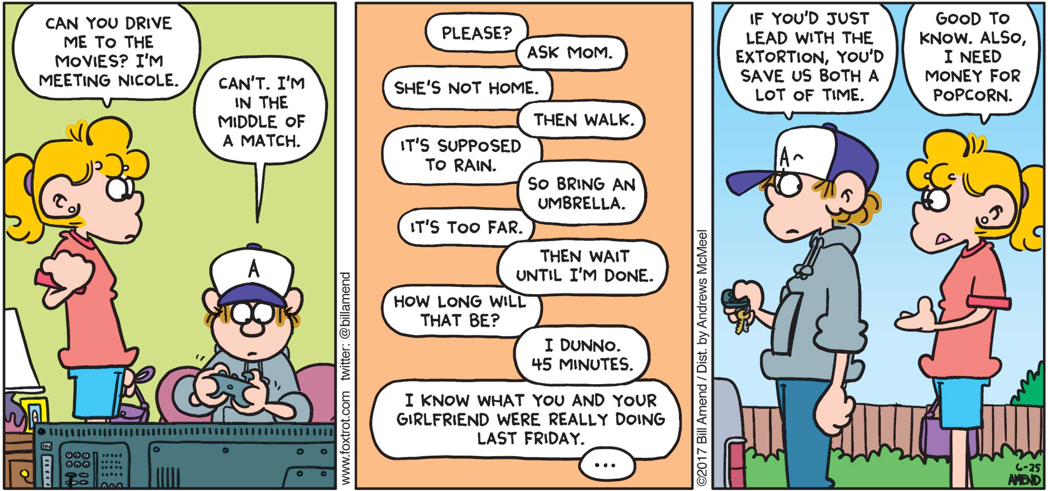 FoxTrot by Bill Amend - "End Game" published June 25, 2017 - Paige says: Can you drive me to the movies? I'm meeting Nicole. Peter says: Can't. I'm in the middle of a match. Paige says: Please. Peter says: Ask mom. Paige says: She's not home. Peter says: Then walk. Paige says: It's supposed to rain. Peter says: So bring an umbrella. Paige says: It's too far. Peter says: Then wait until I'm done. Paige says: How long will that be? Peter says: I dunno. 45 minutes. Paige says: I know what you and your girlfriend were really doing last Friday... Peter says: If you'd just lead with the extortion, you'd save us both a lot of time. Paige says: Good to know. Also, I need money for popcorn.
