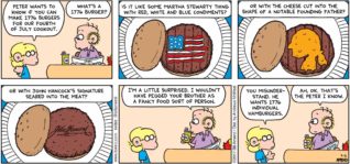 FoxTrot by Bill Amend - "Patriotic Appetite" published July 2, 2017 - Jason says: Peter want to know if you can make 1776 burgers for our Fourth of July cookout. Roger says: What's a 1776 burger? Is it like some Martha Stewarty thing with red, white and blue condiments? Or with the cheese cut into the shape of a notable founding father? Or with John Hancock's signature seared into the meat? I'm a little surprised. I wouldn't have pegged your brother as a fancy food sort of person. Jason says: You misunderstand. He wants 1776 individual hamburgers. Roger says: Ah, ok. That's the Peter I know.