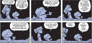 FoxTrot by Bill Amend - "Star or Planet?" published August 6, 2017 - Paige says: Is that a star or a planet? Jason says: What makes you think it has to be one of those two things? There are a whole bunch of things it could be.It could be a comet... an asteroid... a satellite in geostationary orbit... a glow-in-the-dark weather balloon... a Death Star... a non-moving airplane... an extra-large, high-altitude firefly... Paige says: Forget I asked. Jason says: It's probably just a star, though.