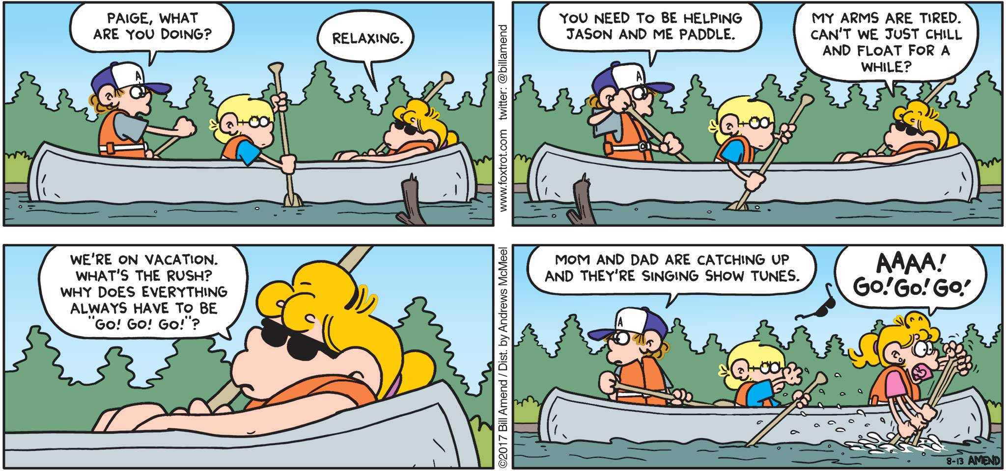 FoxTrot by Bill Amend - "Go Go Go" published August 13, 2017 - Peter says: Paige, what are you doing? Paige says: Relaxing. Peter says: You need to be helping Jason and me paddle. Paige says: My arms are tired. Can't we just chill and float for a while? We're on vacation. What's the rush? Why does everything always have to be "Go! Go! Go!"? Peter says: Mom and dad are catching up and they're singing show tunes. Paige says: AAAA! GO! GO! GO!