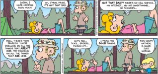 FoxTrot by Bill Amend - "Not That Bad" published August 20, 2017 - Paige says: Daddy, I hate camping sooo much! Roger says: Oh, c'mon, Paige. It's not that bad. Paige says: NOT THAT BAD?! There's not cell service... No Internet... No air conditioning... No showers... Roger says: Well, there's your problem. You're dwelling on all the thing that AREN'T here. Try focusing on all the thing that ARE here. Paige says: Let's see... ticks... spiders... poison ivy... Roger says: I mean the GOOD things. Jason says: This soupy oatmeal is good. Just kidding.