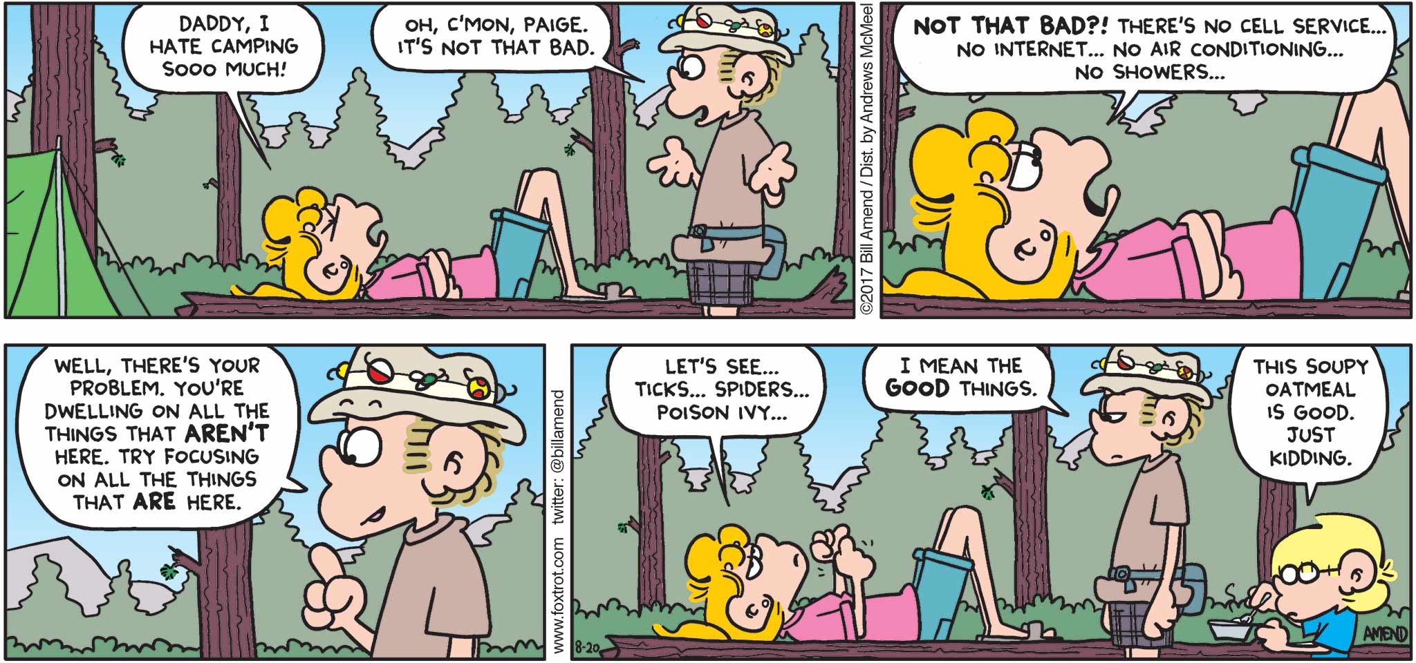 FoxTrot by Bill Amend - "Not That Bad" published August 20, 2017 - Paige says: Daddy, I hate camping sooo much! Roger says: Oh, c'mon, Paige. It's not that bad. Paige says: NOT THAT BAD?! There's not cell service... No Internet... No air conditioning... No showers... Roger says: Well, there's your problem. You're dwelling on all the thing that AREN'T here. Try focusing on all the thing that ARE here. Paige says: Let's see... ticks... spiders... poison ivy... Roger says: I mean the GOOD things. Jason says: This soupy oatmeal is good. Just kidding.