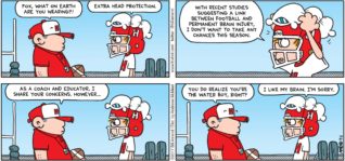 FoxTrot by Bill Amend - "Head Protection" published September 3, 2017 - Football coach says: Fox, what on earth are you wearing?! Peter says: Extra head protection. With the recent studies suggesting a link between football and permanent brain injury, I don't want to take any chances this season. Football coach says: As a coach and educator, I share your concerns. However... You do realize you're the waterboy, right? Peter says: I like my brain. I'm sorry.