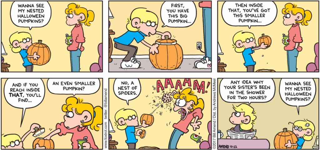 Halloween Comics - FoxTrot by Bill Amend - "Nested Pumpkins" published October 22, 2017 - Jason says: Wanna see my nested Halloween pumpkins? First, you have this big pumpkin... Then inside that, you've got a smaller pumpkin... And if you reach in side that, you'll find... Paige says: An even smaller pumpkin? Jason says: No, a nest of spiders. Paige screams: AAAAA! Andy says: Any idea why your sister's been in the shower for two hours? Jason says: Wanna see my nested Halloween pumpkins?