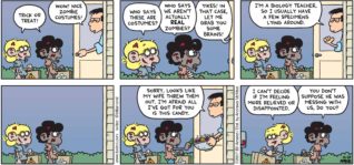 FoxTrot by Bill Amend - "Brains" published October 29, 2017 - Jason and Marcus say: Trick or treat! Neighbor says: Wow! Nice zombie costumes! Jason says: Who says these are costumes? Marcus says: Who says we aren't actually REAL zombies? Neighbor says: Yikes! In that case, let me grab you some brains! I'm a biology teacher, so I usually have a few specimens lying around. Sorry, looks like my wife threw them out. I'm afraid all I've got for you is this candy. Jason says: I can't decide if I'm feeling more relieved of disappointed. Marcus says: You don't suppose he was messing with us, do you?