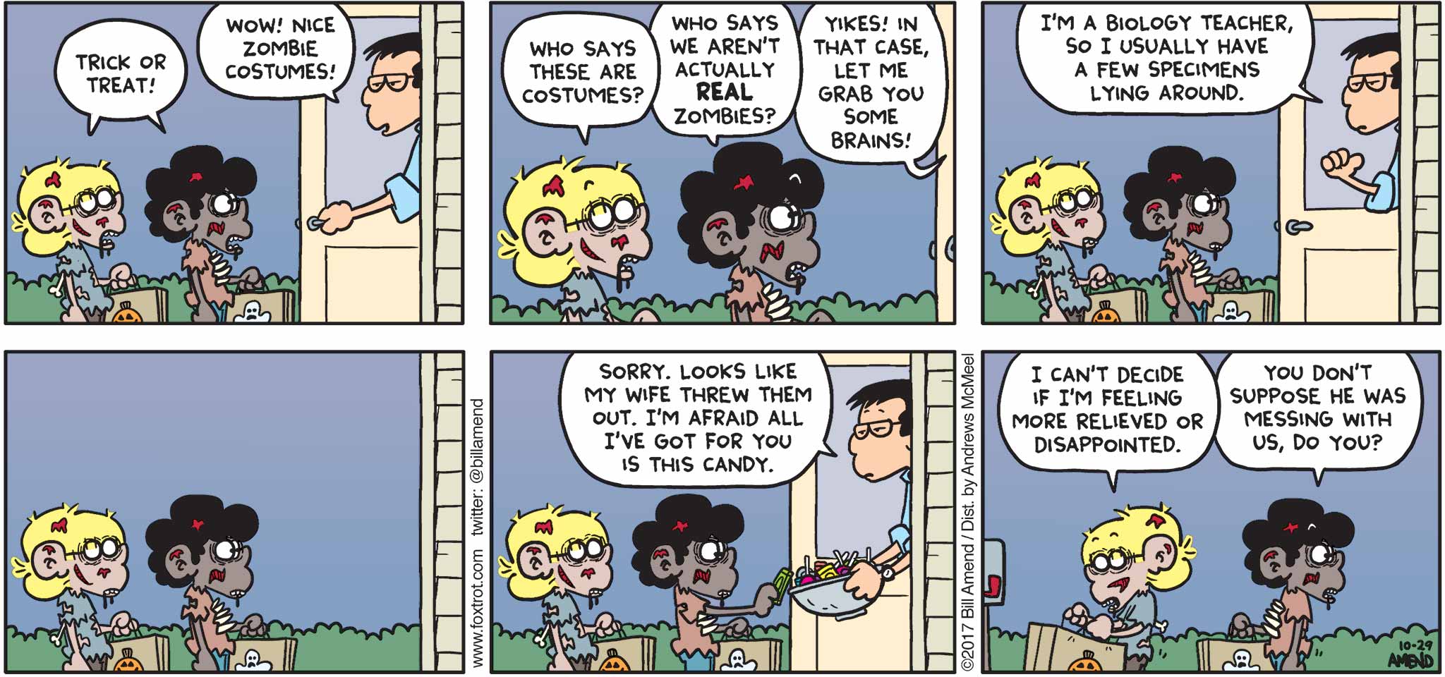 FoxTrot by Bill Amend - "Brains" published October 29, 2017 - Jason and Marcus say: Trick or treat! Neighbor says: Wow! Nice zombie costumes! Jason says: Who says these are costumes? Marcus says: Who says we aren't actually REAL zombies? Neighbor says: Yikes! In that case, let me grab you some brains! I'm a biology teacher, so I usually have a few specimens lying around. Sorry, looks like my wife threw them out. I'm afraid all I've got for you is this candy. Jason says: I can't decide if I'm feeling more relieved of disappointed. Marcus says: You don't suppose he was messing with us, do you? 