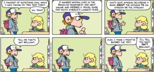 FoxTrot by Bill Amend - "Brilliant" published November 5, 2017 - Peter says: I thought of something cool while I was taking my trig test today. Andy says: Oh, yeah? Peter says: If Wonder Woman lived in the Brazilian rainforest and went online and ordered a travel guide for South America's longest river... You'd have Amazon delivering a book ABOUT the Amazon TO an Amazon IN the Amazon! Tell me that's not brilliant. Also, I think I might've bombed the test. Andy says: I'll tell you what ISN'T brilliant...
