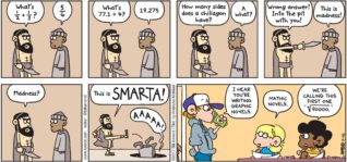 FoxTrot by Bill Amend - "Smarta" published November 12, 2017 - King Leonidas: What's 1/2 + 1/3? Persian messenger: 5/6 King Leonidas: What's 77.1 ÷ 4? Persian messenger: 19.275 King Leonidas: How many sides does a chiliagon have? Persian messenger: A what? King Leonidas: Wrong Answer! Into the pit with you! Persian messenger: This is madness! Persian messenger: Madness? This is SMARTA! Persian messenger: AAAAA! Peter: I hear you're writing graphic novels. Jason: Mathic novels. Marcus says: We're calling this first one "√90000.