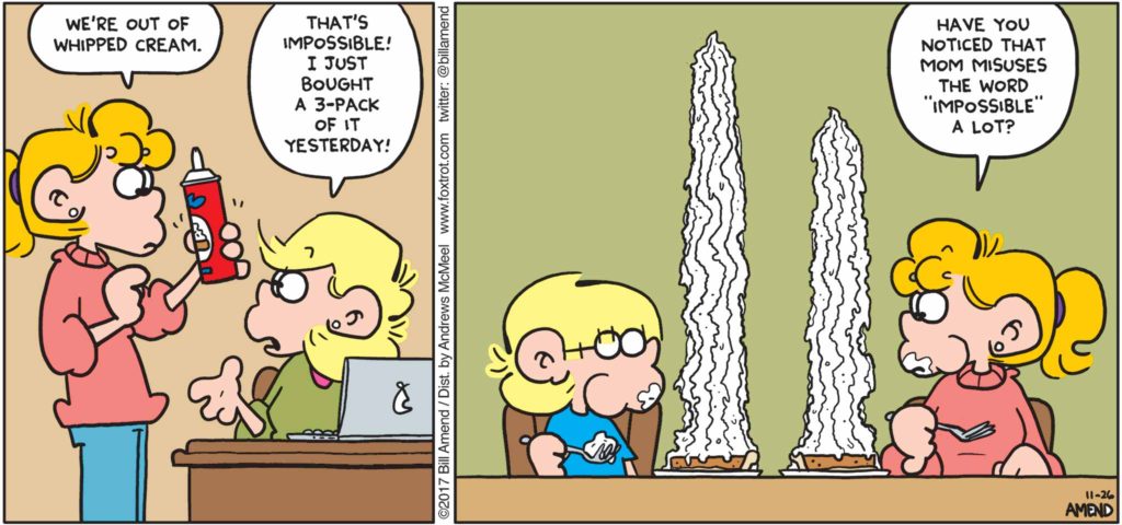 Thanksgiving Comics - FoxTrot by Bill Amend - "Impossible" published November 26, 2017 - Paige: We're out of whipped cream. Andy: That's impossible! I just bought a 3-pack of it yesterday! Paige: Have you noticed that mom misuses the word "impossible" a lot?