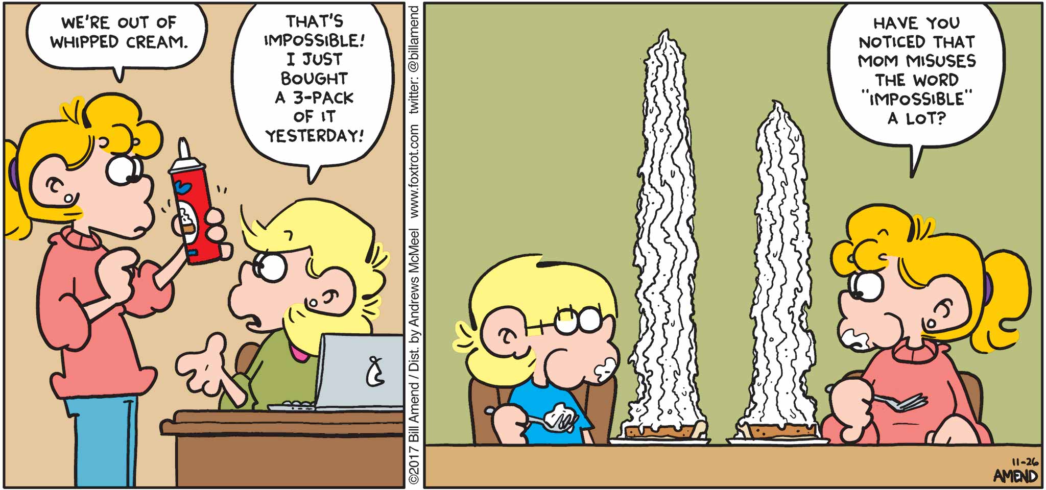 FoxTrot by Bill Amend - "Impossible" published November 26, 2017 - Paige: We're out of whipped cream. Andy: That's impossible! I just bought a 3-pack of it yesterday! Paige: Have you noticed that mom misuses the word "impossible" a lot?