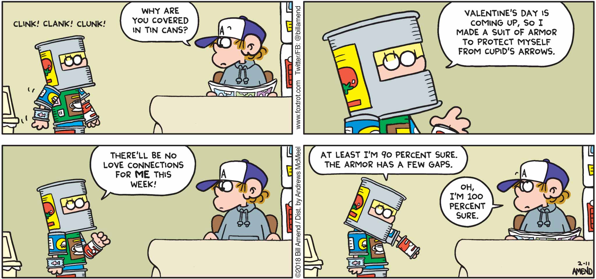 FoxTrot by Bill Amend - "Cupid Proof" published February 11, 2018 - Peter says: Why are you covered in tin cans? Jason says: Valentine's Day is coming up, so I made a suit of armor to protect myself from Cupid's Arrows. There'll be no love connections for me this week! At least I'm 90 percent sure. The armor has a few gaps. Peter says: Oh, I'm 100 percent sure.