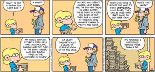 FoxTrot by Bill Amend - "Loot Boxing" published March 4, 2018 - Jason says: Want to buy a "Jason Fox Loot Box"? Peter says: A what? Jason says: In case you aren't aware, loot boxes are the big new trend in video games these days. Players can earn or buy them for a chance at winning cool in-game enhancements and gear. What I've done is create the world's first universal loot boxes! They can be used with any game to get any item! Peter says: How's the work? Jason says: My boxes contain either a zero or a one. Accumulate enough and put them in the right order, and any digital prize in the universe is yours! At least, theoretically. I leave implementation up to the user. It's possible I misjudged demand more than a bit...