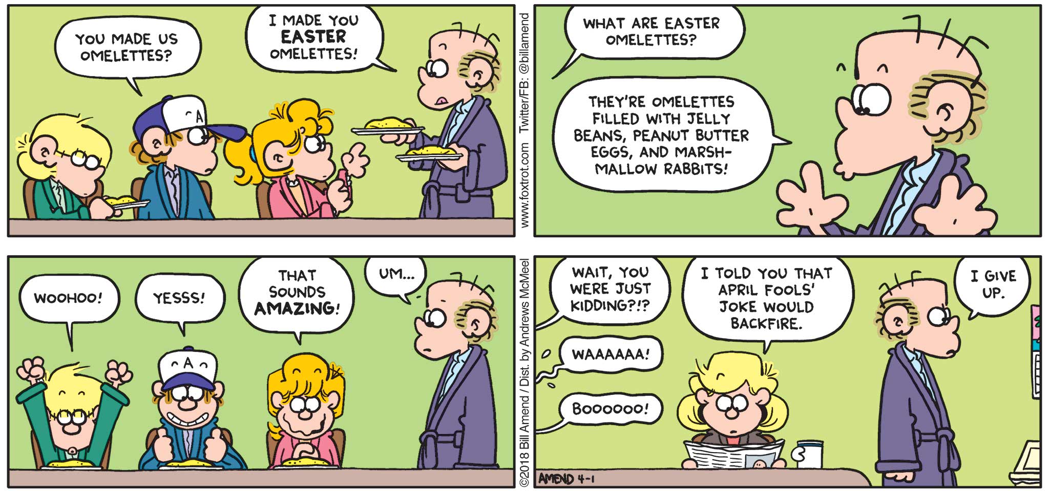 FoxTrot by Bill Amend - "Easter Omelettes" published April 1, 2018 - Peter says: You made us omelettes? Peter says: I made you Easter omelettes! The kids ask: What are Easter omelettes? Peter says: They're omelettes filled with jelly beans, peanut butter eggs, and marshmallow rabbits! Jason says: Woohoo! Peter says: Yesss! Paige says: That sounds AMAZING! Roger says: Um... The kids ask: Wait, you were just kidding?!? WAAAA! Andy says: I told you that April Fools' joke would backfire. Peter says: I give up.