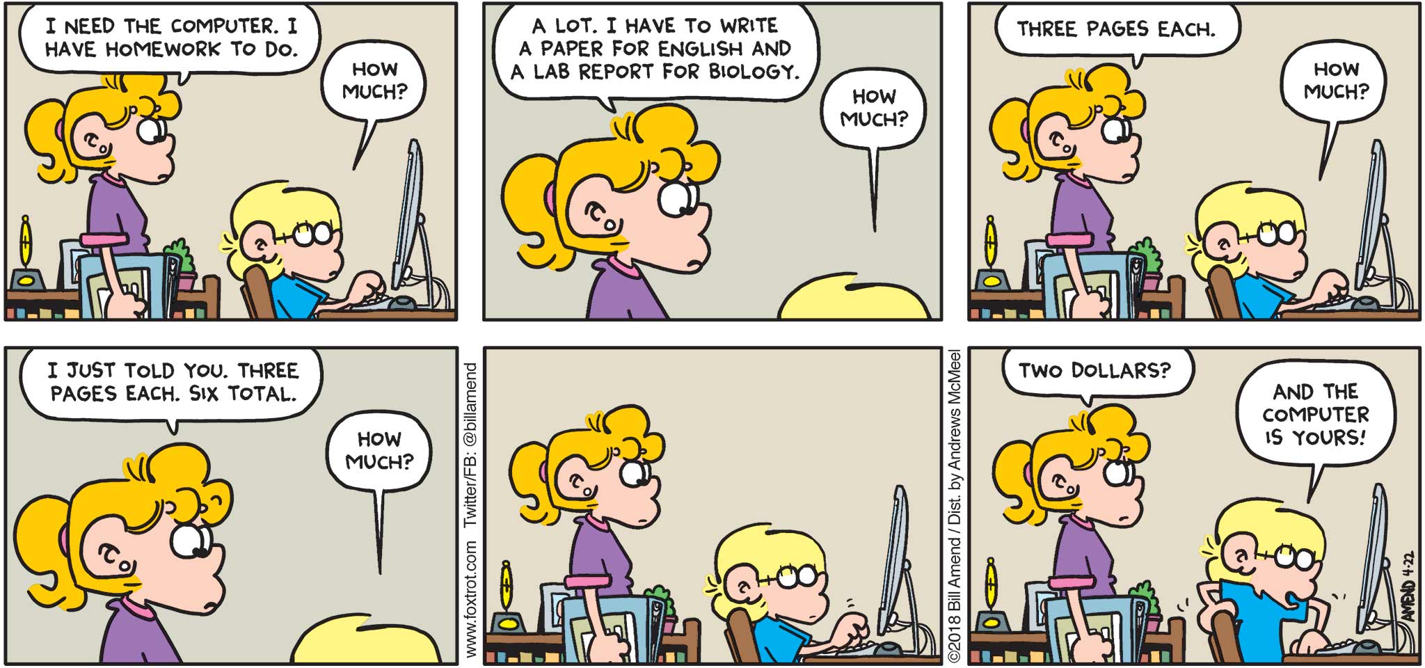 FoxTrot by Bill Amend - "How Much?" published April 22, 2018 - Paige says: I need to use the computer. I have homework to do. Jason says: How much? Paige says: A lot. I have to write a paper for English and a lab report for Biology. Jason says: How much? Paige says: Three pages each. Jason says: How much? Paige says: I just told you. Three pages each. Six total. Jason says: How much? Paige says: Two dollars? Jason says: And the computer is yours!