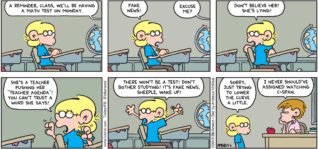 FoxTrot by Bill Amend - "Fake News" published May 6, 2018 - Teacher: A reminder, class, we'll be having a math test on Monday. Jason says: Fake news! Teacher: Excuse me? Jason says: Don't believe her! She's lying! She's a teacher pushing her "teacher agenda"! You can't trust a word she says! There won't be a test! Don't bother studying! It's fake news, sheeple, wake up! Sorry just trying to lower the curve a little. Teacher: I never should've assigned watching C-Span.