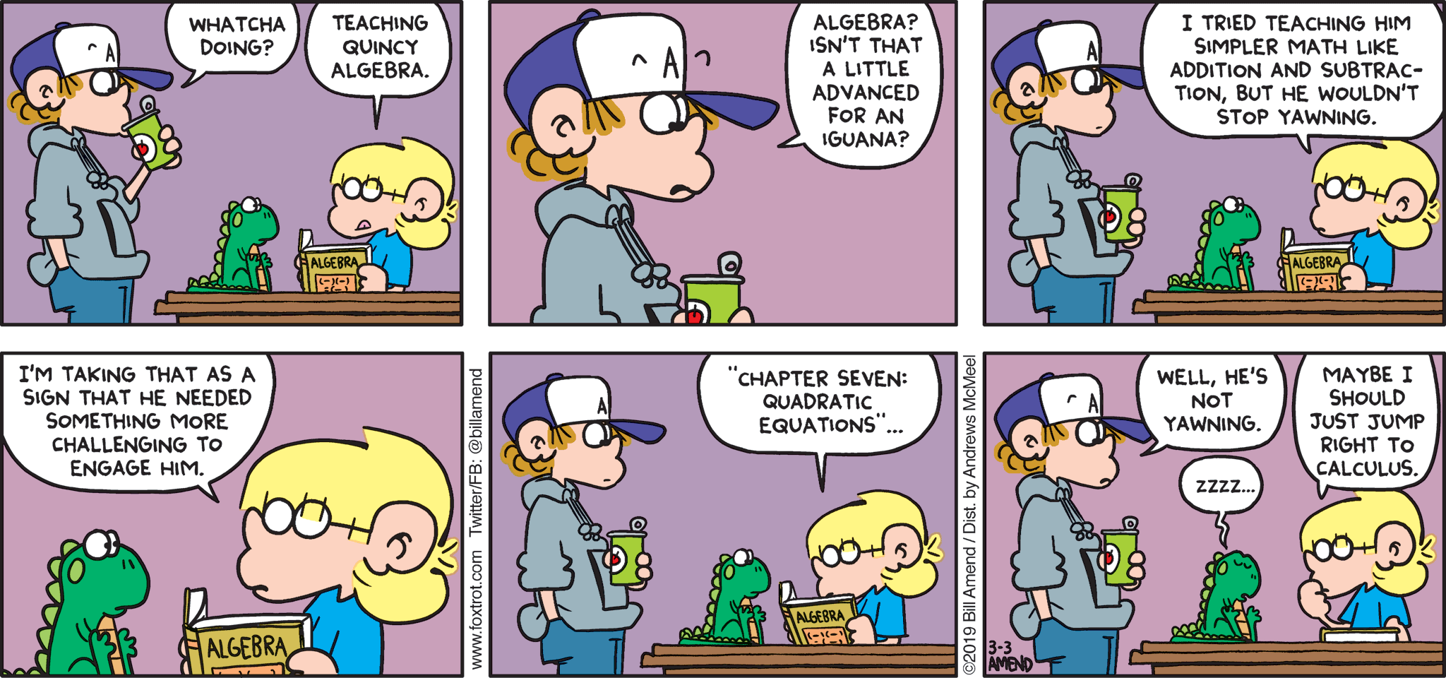 FoxTrot by Bill Amend - "Mathzzz" published February 24, 2019 - Peter: Whatcha doing? Jason: Teaching Quincy algebra. Peter: Algebra? Isn't that a little advanced for an iguana? Jason: I tried simpler math like addition and subtraction, but he wouldn't stop yawning. I'm taking that as a sign that he needed something more challenging to engage him. "Chapter Seven: Quadratic Equations" ... Peter: Well, he's not yawning. Quincy: Zzzz... Jason: Maybe I should just jump right into calculus...