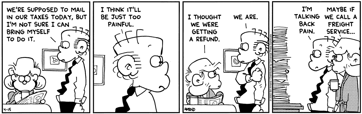 FoxTrot by Bill Amend - published April 15, 2002 - Roger: We're supposed to mail in our taxes today, but I'm not sure I can bring myself to do it. I think It'll be just too painful. Andy: I thought we were getting a refund. Roger: We are. I'm talking about back pain. Andy: Maybe if we call a freight service...