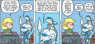FoxTrot by Bill Amend - "A Song of Mints and Fire" published April 14, 2019 - Andy: Jason, there's no way I'm letting you watch "Game of Thrones" tonight. You're too young. Jason: Good luck trying to stop me. As you can see, I have a dragon now. Your human defenses are no match for his icy blue-flame breath. Just yield and save us all the trouble. Andy: I've smelled Quincy's breath. There's nothing icy about it. Jason: You've been warned. Sibling: Hey, who ate all my altoids?!