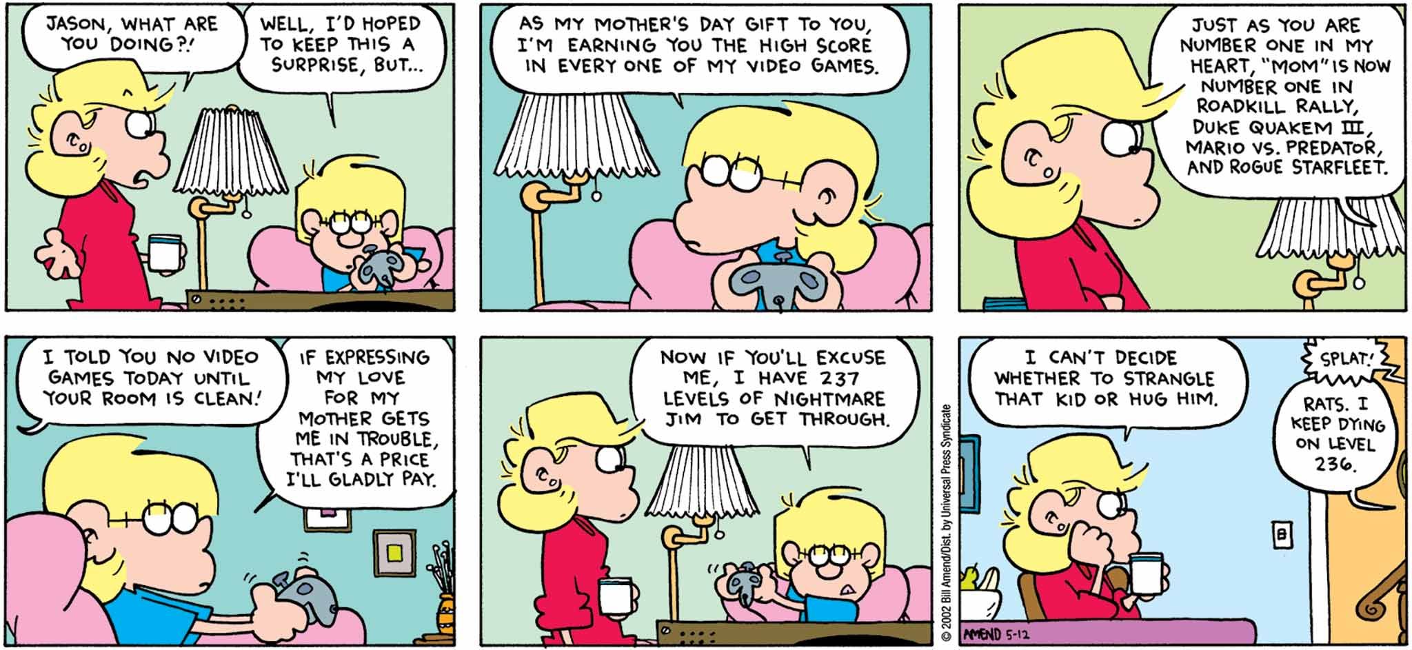 FoxTrot by Bill Amend - Mother's Day comic published May 12, 2002 - Andy: Jason, what are you doing?! Jason: Well, I'd hoped to keep this a surprise, but... as my Mother's Day gift to you, I'm earning you the high score in every one of my video games. Just as you are number one in my heart, "mom" is now number one in Roadkill Rally, Duke Quaken 3, Mario vs. Predator, and Rogue Starfleet. Andy: I told you no video games today until your room is clean! Jason: If expressing my love for my mother gets me in trouble, that's a price I'll gladly pay. Now if you'll excuse me, I have 237 levels of Nightmare Jim to get through. Andy: I can't decide whether to strangle that kid or hug him. Jason: Rats. I keep dying at 236.