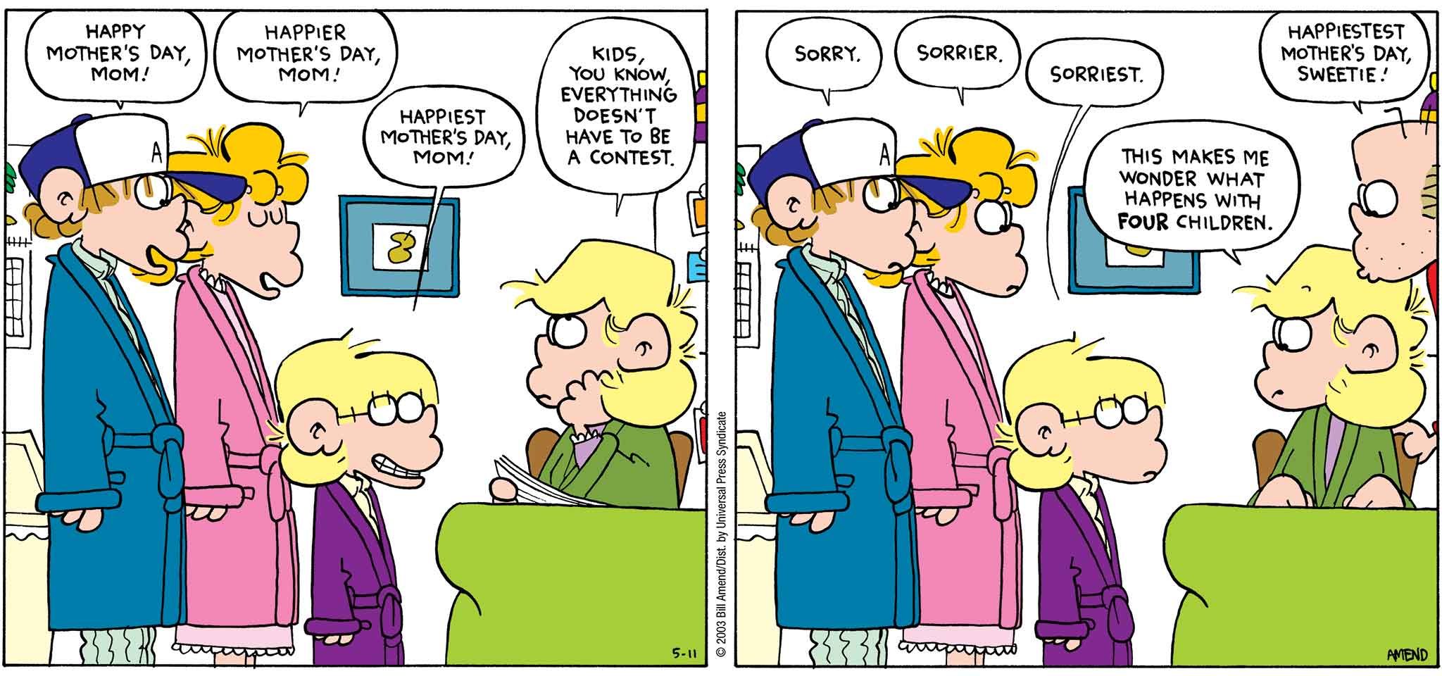 FoxTrot by Bill Amend - Mother's Day comic published May 11, 2003 - Peter: Happy Mother's Day, mom! Paige: Happier Mother's Day, mom! Jason: Happiest Mother's Day, mom! Andy: Kids, you know everything doesn't have to be a contest. Peter: Sorry. Paige: Sorrier. Jason: Sorriest. Andy: This makes me wonder what happens with four children. Roger: Happiestest Mother's Day, sweetie!