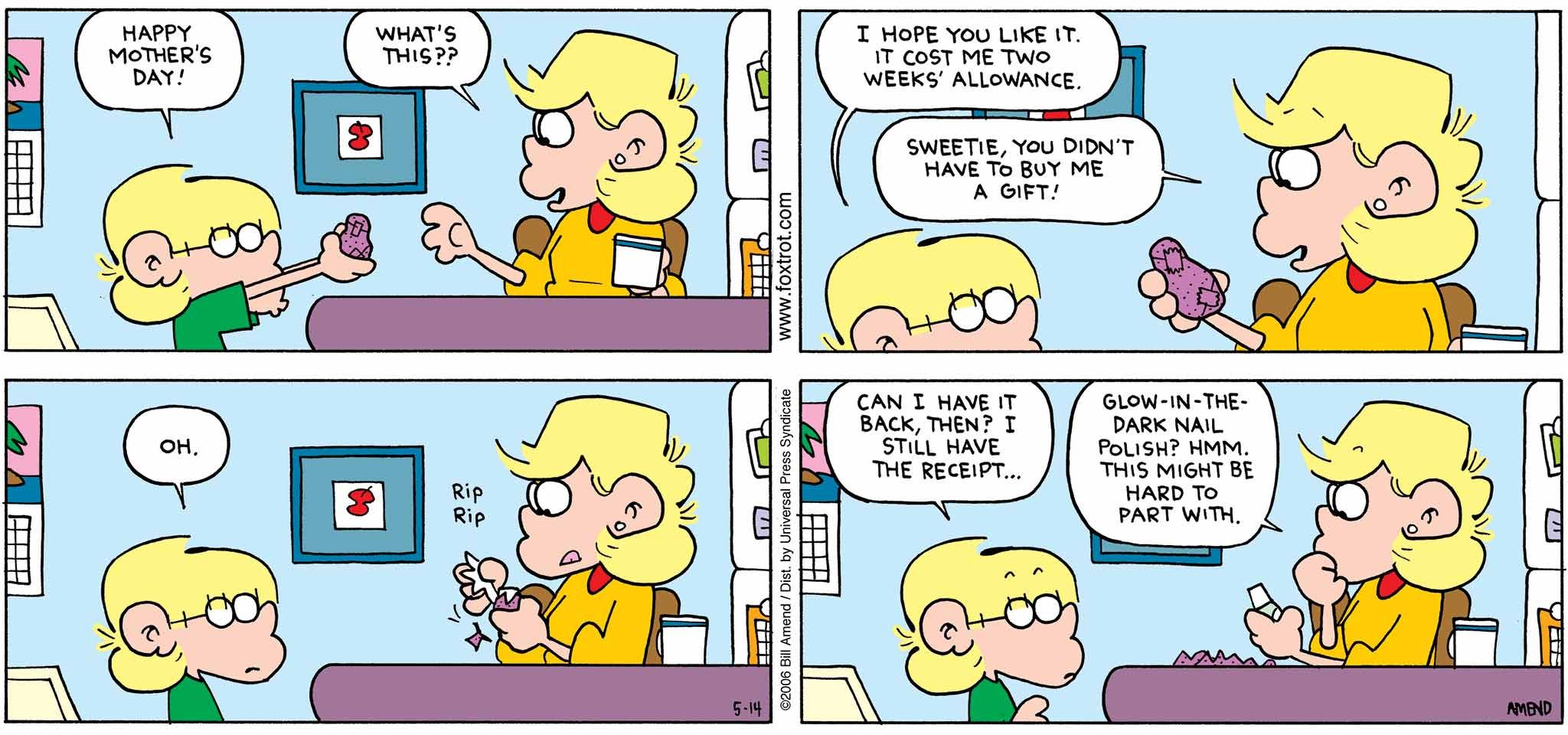 FoxTrot by Bill Amend - Mother's Day comic published May 14, 2006 - Jason: Happy Mother's Day! Andy: What's this?? Jason: I hope you like it. It cost me two weeks' allowance. Andy: Sweetie, you didn't have to buy me a gift! Jason: Oh. Can I have it back, then? I still have the receipt... Andy: Glow-in-the-dark nail polish? Hmm. This might be hard to part with.
