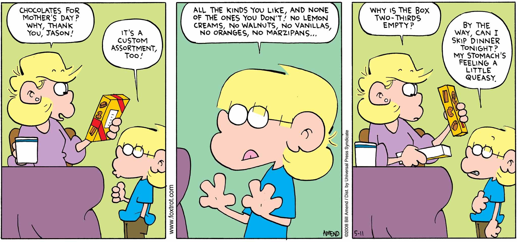 FoxTrot by Bill Amend - Mother's Day comic published May 11, 2008 - Andy: Chocolates for Mother's Day? Why, thank you, Jason! Jason: It's a custom assortment, too! All the kinds you like, and none of the ones you don't! No lemon creams, no walnuts, no vanillas, no oranges, no marzipans... Andy: Why is the box two-thirds empty? Jason: By the way, can I skip dinner tonight? My stomach's feeling a little queasy.