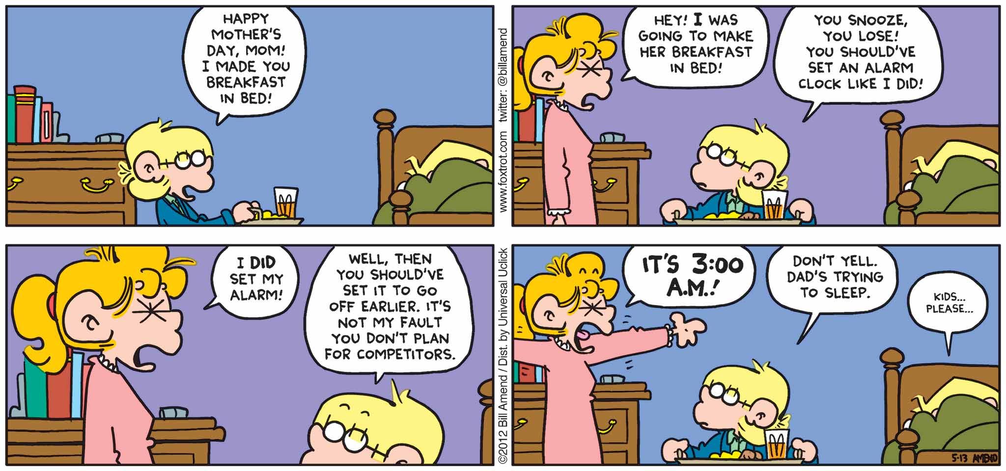FoxTrot by Bill Amend - Mother's Day comic published May 13, 2012 - Jason: Happy Mother's Day, mom! I made you breakfast in bed! Paige: Hey, I was going to make her breakfast in bed! Jason: You snooze, you lose! You should've set an alarm clock like I did. Paige: I did set my alarm! Jason: Well, then you should've set it to go off earlier. It's not my fault you don't plan for competitors. Paige: It's 3:00 AM! Jason: Don't yell. Dad's trying to sleep. Andy: Kids... please...