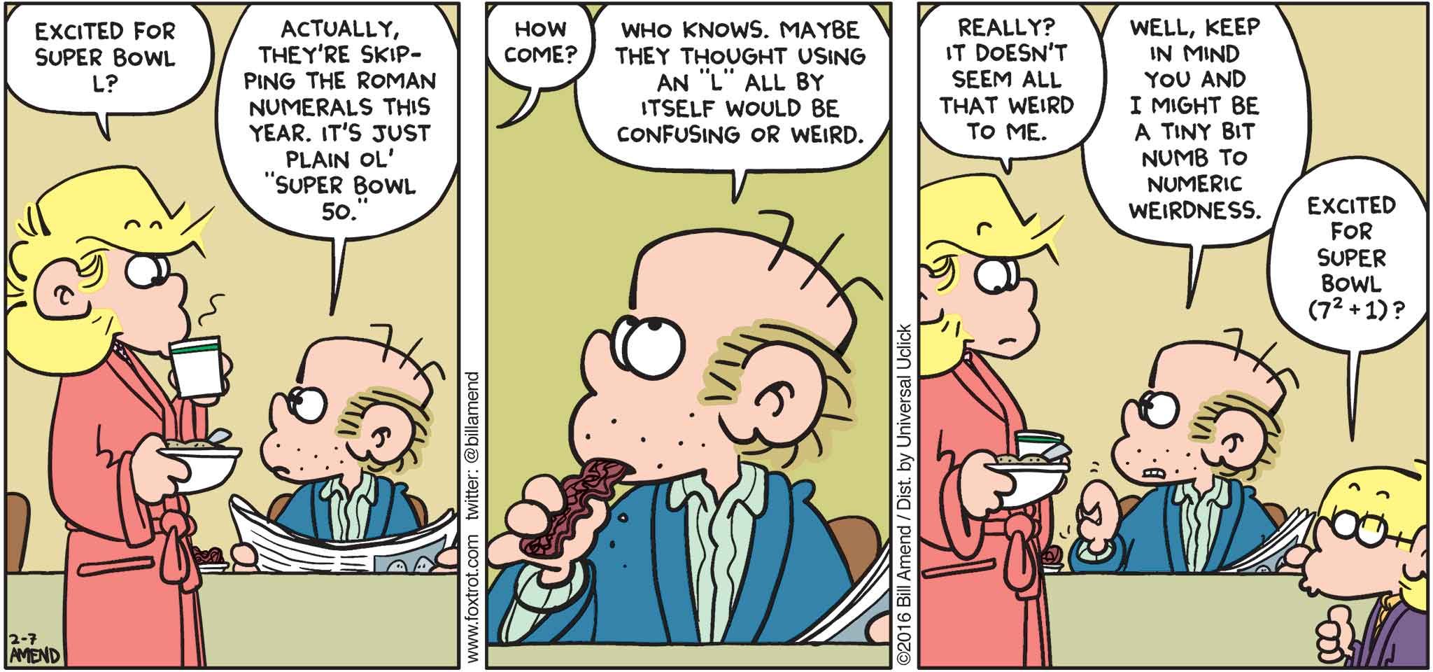 FoxTrot by Bill Amend - "Weird L" published February 7, 2016 - Andy: Excited for Super Bowl L? Roger: Actually, they're skipping the roman numerals this year. I just plain ol' "Super Bowl 50." Andy: How comie? Roger: Who knows. Maybe they thought using an "L" all by itself would be confusing or weird. Andy: Really? It doesn't seem all that weird to me. Peter: Well, keep in mind you and I might be a tiny bit numb to numeric weirdness. Jason: Excited for super bowl (7²+1)?
