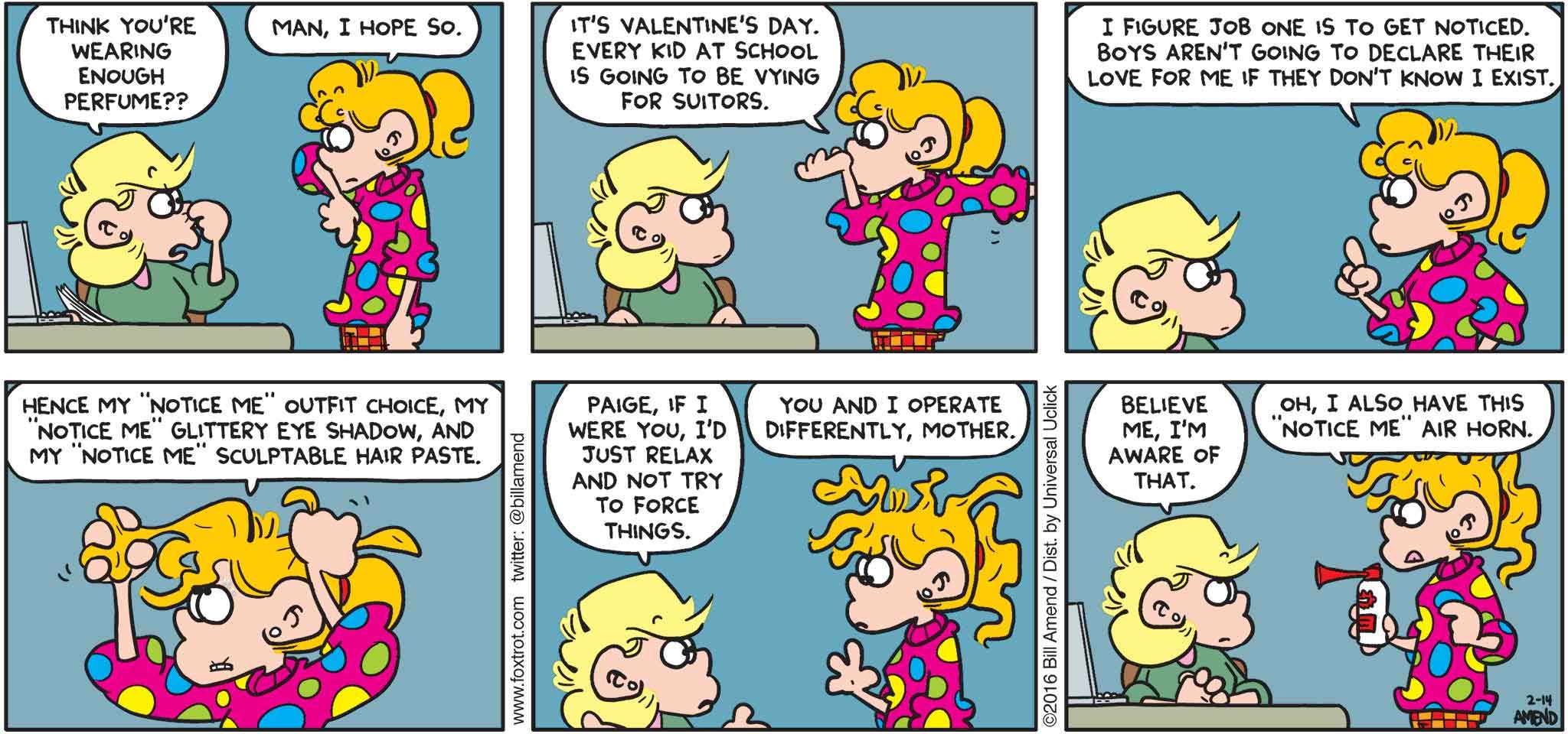FoxTrot by Bill Amend - "Notice Me" published February 14, 2016 - Andy: Think you're wearing enough perfume?? Paige: Man, I hope so. It's Valentine's Day. Every kid at school is going to be vying for suitors. I figure job one is to get noticed. Boys aren't going to declare their love for me if they don't know I exist. Hence my "notice me" outfit choice. My "notice me" glittery eye shadow, and my "notice me" sculptable hair paste. Andy: Paige, if I were you, I'd just relax and not try to force things. Paige: You and I operate differently, mother. Andy: Believe me, I'm aware of that. Paige: Oh, I also have this "notice me" air horn.