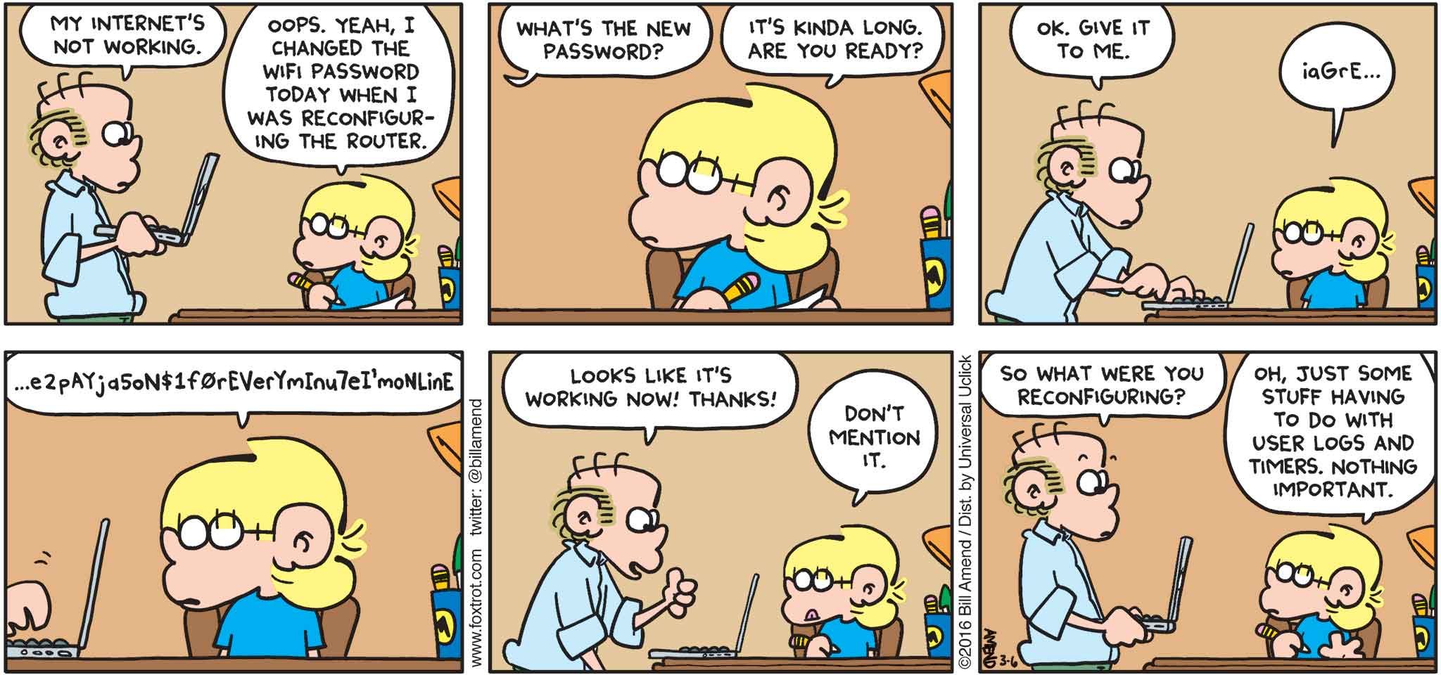FoxTrot by Bill Amend - "$password" published March 6, 2016 - Roger: My internet's not working. Jason: Oops. Yeah, I changed the wifi passowrd today when I was reconfiguring the router. Roger: What's the new password? Jason: It's kinda long. Are you ready? Roger: Ok, give it to me. Jason: iaGrEe2pAYjaSoN$f0rEVerYmInu7eImoNlinE. Roger: Looks like it's working now! Thanks! Jason: Don't mention it. Roger: So what were you reconfiguring? Jason: Oh, just some stuff having to do with user logs and timers. Nothing important.