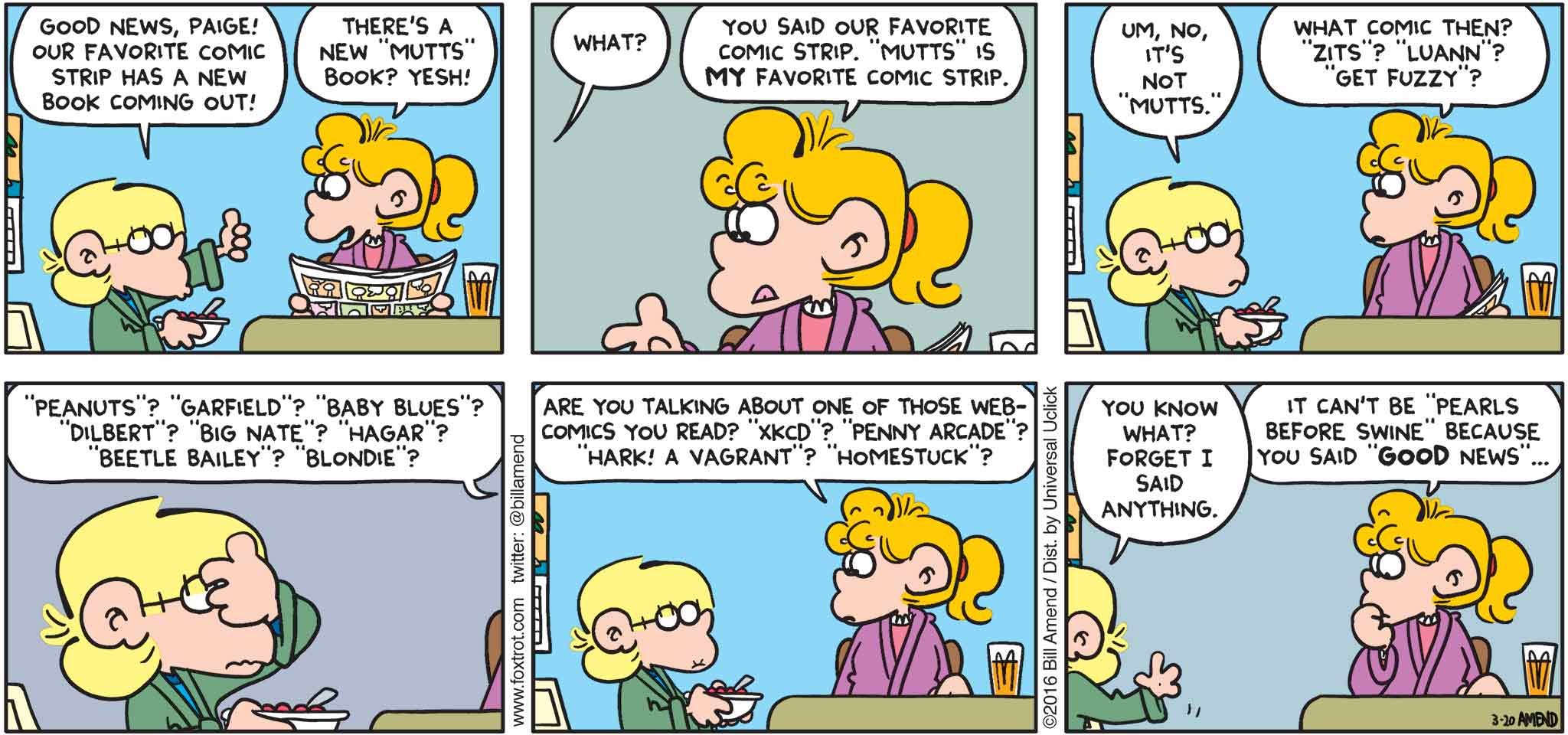 FoxTrot by Bill Amend - "Good News" published March 20, 2016 - Jason: Good news, Paige! Our favorite comic strip has a new book coming out! Paige: There's a new "Mutt's" book? Yesh! Jason: What? Paige: You said our favorite comic strip. "Mutts" is my favorite comic strip. Jason: Um, no, it's not "Mutts." Paige: What comic then? "Zits"? "Luann"? "Get Fuzzy"? "Peanuts"? "Garfield"? "Baby Blues"? "Dilbert"? "Big Nate"? "Hagar"? "Beetle Bailey"? "Blonde"? Are you talking about one of those webcomics you read? "XKCD"? "Penny Arcade"? "Hark! A Vagrant"? "Homestuck"? Jason: Forget I said anything. Paige: It can't be "Pearls Before Swine" because you "good news"...