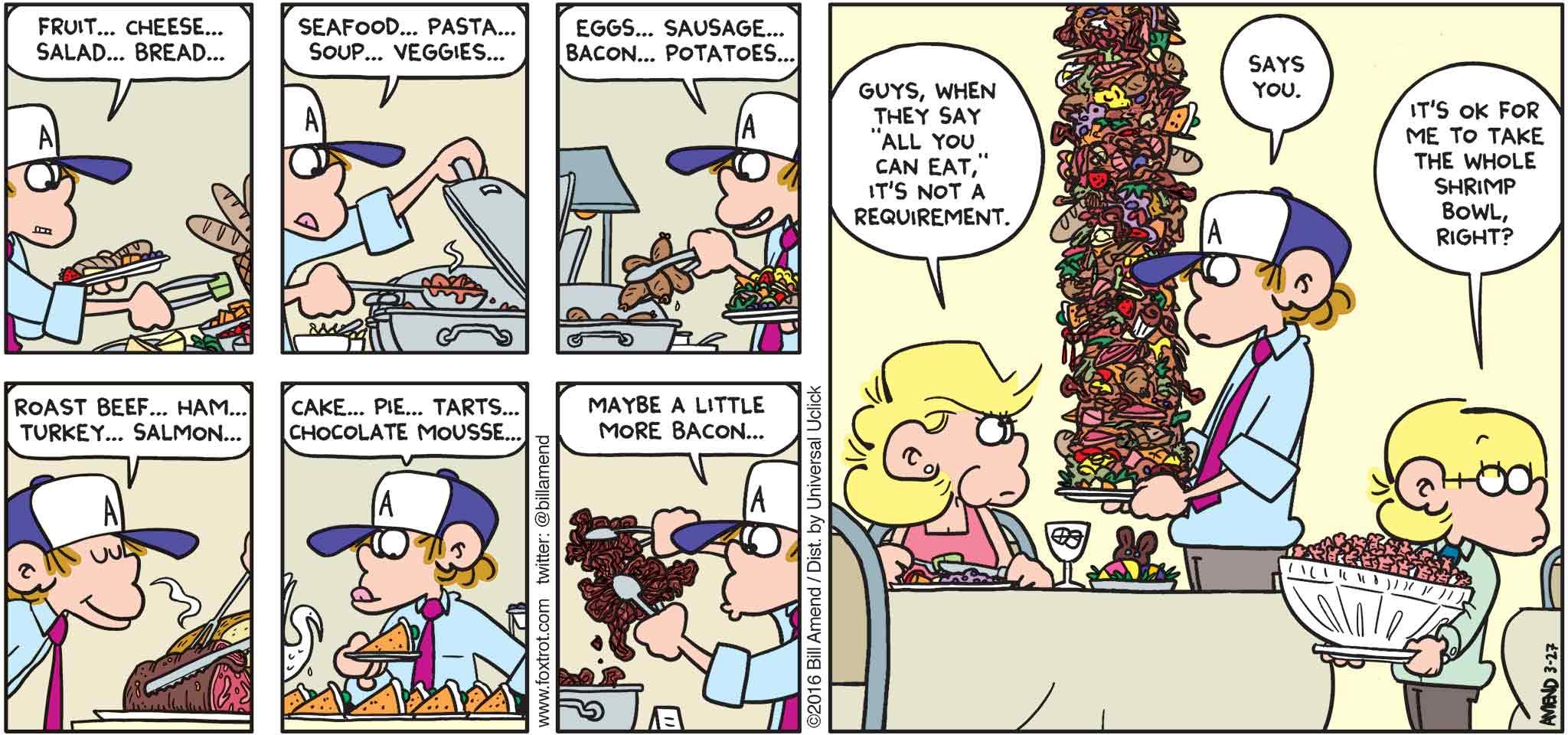 FoxTrot by Bill Amend - "Easter Piggies" published March 27, 2016 - Peter: Fruit... Cheese... Salad... Brad... Seafood... Pasta... Soup... Veggies... Eggs... Sausage... Baon... Potatoes... Roast Beef... Ham... Turkey... Salmon... Cake... Pie... Tarts... Chocolate Mousse... Maybe a little more bacon... Andy: Guys, when they say "all you can eat" it's not a requirement. Peter: Says you. Jason: It's ok for me to take the whole shrimp bowl, right?