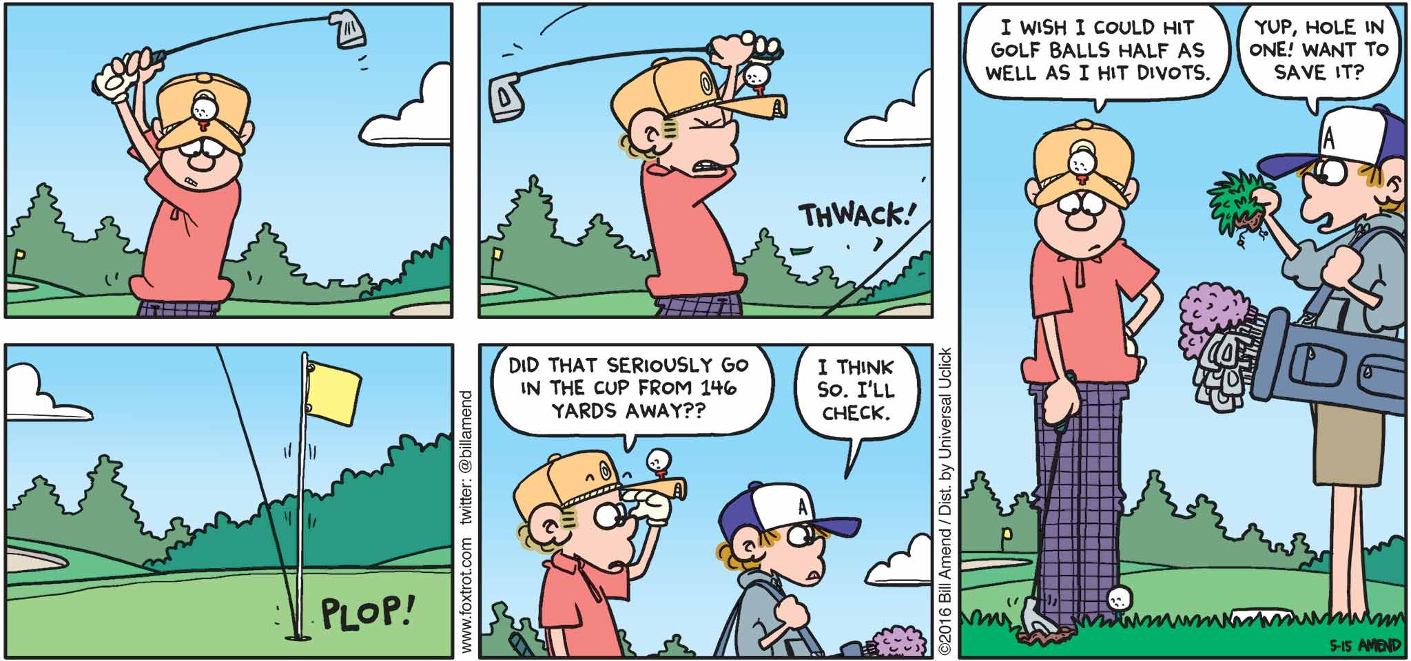 FoxTrot by Bill Amend - "Holed It" published May 22, 2016 - Roger: Did that seriously go in the cup from 146 yards away?? Peter: I think so. I'll check. Roger: I wish I could hit golf balls half as well as I hit divots. Peter: Yup, hole in one! Want to save it?