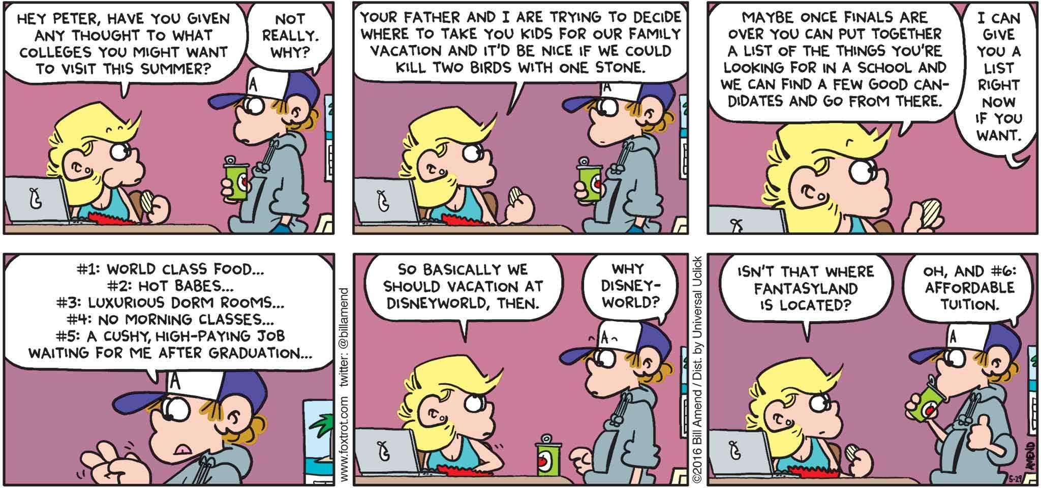 FoxTrot by Bill Amend - "College Dreams" published May 29, 2016 - Andy: Hey Peter, have you given any thought to what colleges you might want to visit this summer? Peter: Not really. Why? Andy: Your father and I are trying to decide where to take you kids for our family vacation and it'd be nice if we could kill two birds with one stone. Maybe once finals are over you can put together a list of things you're looking for in a school and we can find a few good candidates and go from there. Peter: I can give you a list right now if you want. #1: World class food... #2: Hot babes... #3: Luxurious dorm rooms... #4: No morning classes... #5 A cush, high-paying job waiting for me after graduation... Andy: So basically we should vacation at Disney World, then. Peter: Why Disney World? Andy: Isn't that where Fantasyland is located? Peter: Oh, and #6: Affordable tuition.