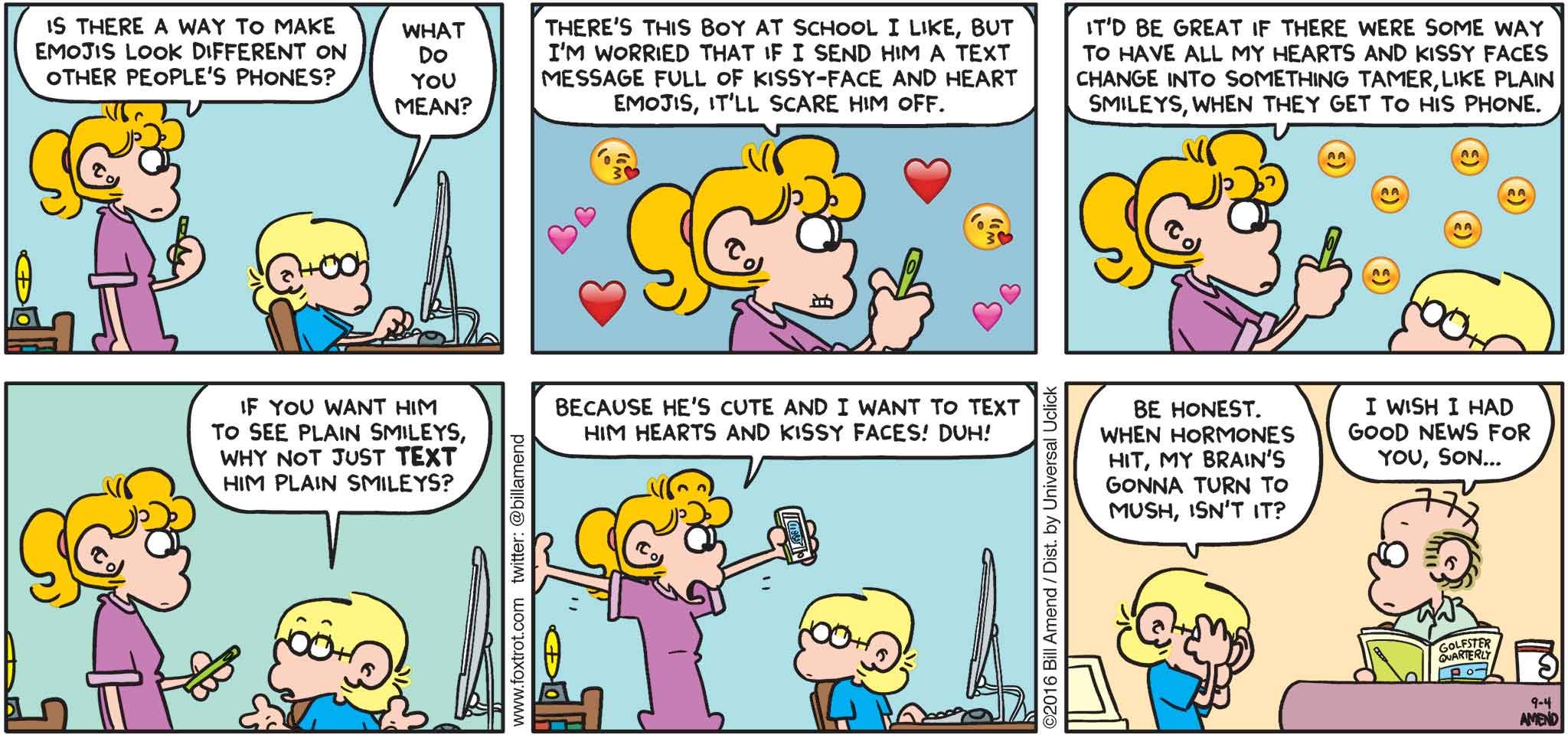 FoxTrot by Bill Amend - "Emushies" published September 4, 2016 - Paige: Is there a way to make emojis look different on other people's phones? Jason: What do you mean? Paige: There's this boy at school I like, but I'm worried that if I send him a text message full of kissy-face and heart emojis, it'll scare him off. It'd be great if there were some way to have all my hearts and kissy faces change into something tamer, like plain smileys, when they get to his phone. Jason: If you want him to see plain smileys, why not just text him plain smileys? Paige: Because he's cute and I want to text him hearts and kissy faces! Duh! Jason: Be honest. When hormones hit, my brain's gonna turn to mush, isn't it? Roger: I wish I had good news for you, son...