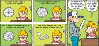 FoxTrot by Bill Amend - "Pizza Math" published September 11, 2016 - A round cheese pizza is sliced into eighths. A round pepperoni pizza is sliced into fifths. And a round mushroom pizza is sliced into sevenths. How many degrees will the interior angles of each slice be? Peter: I'm pretty sure "depends on the oven temperature" isn't the right answer. Paige: Your friend Steve works at a pizza place. Can you call him?