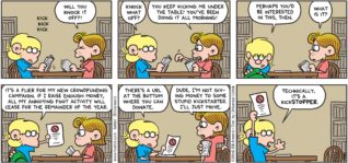 FoxTrot by Bill Amend - "Kickin’ It" published October 23, 2016 - Eileen: Will you knock it off?! Jason: Knock what off? Eileen: You keep kicking me under the table! You've been doing it all morning! Jason: Perhaps you'd be interested in this, then. Eileen: What is it? Jason: It's a flier for my new crowdfunding campaign. If I raise enough money, all my annoying foot activity will cease for the remainder of the year. There's a URL at the bottom where you can donate. Eileen: Dude, I'm not giving money to some stupid Kickstarter. I'll just move. Jason: Technically, it's a Kickstopper.