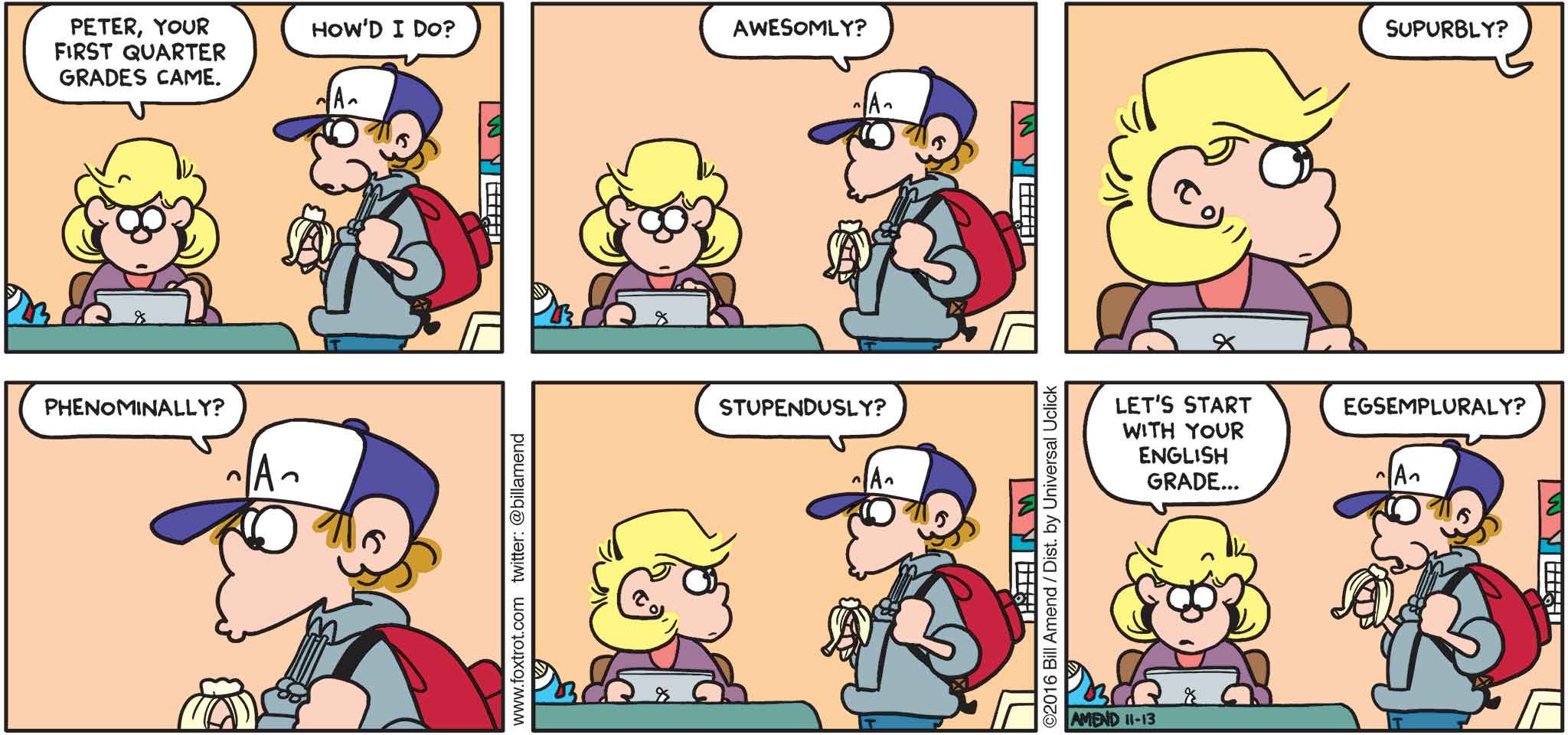 FoxTrot by Bill Amend - "Awesom Grades" published November 13, 2016 - Andy: Peter, your first quarter grades came. Peter: How'd I do? Awesomly? Supurbly? Phenominally? Stupendusly? Andy: Let's start with your English grade... Peter: Egsempluraly?