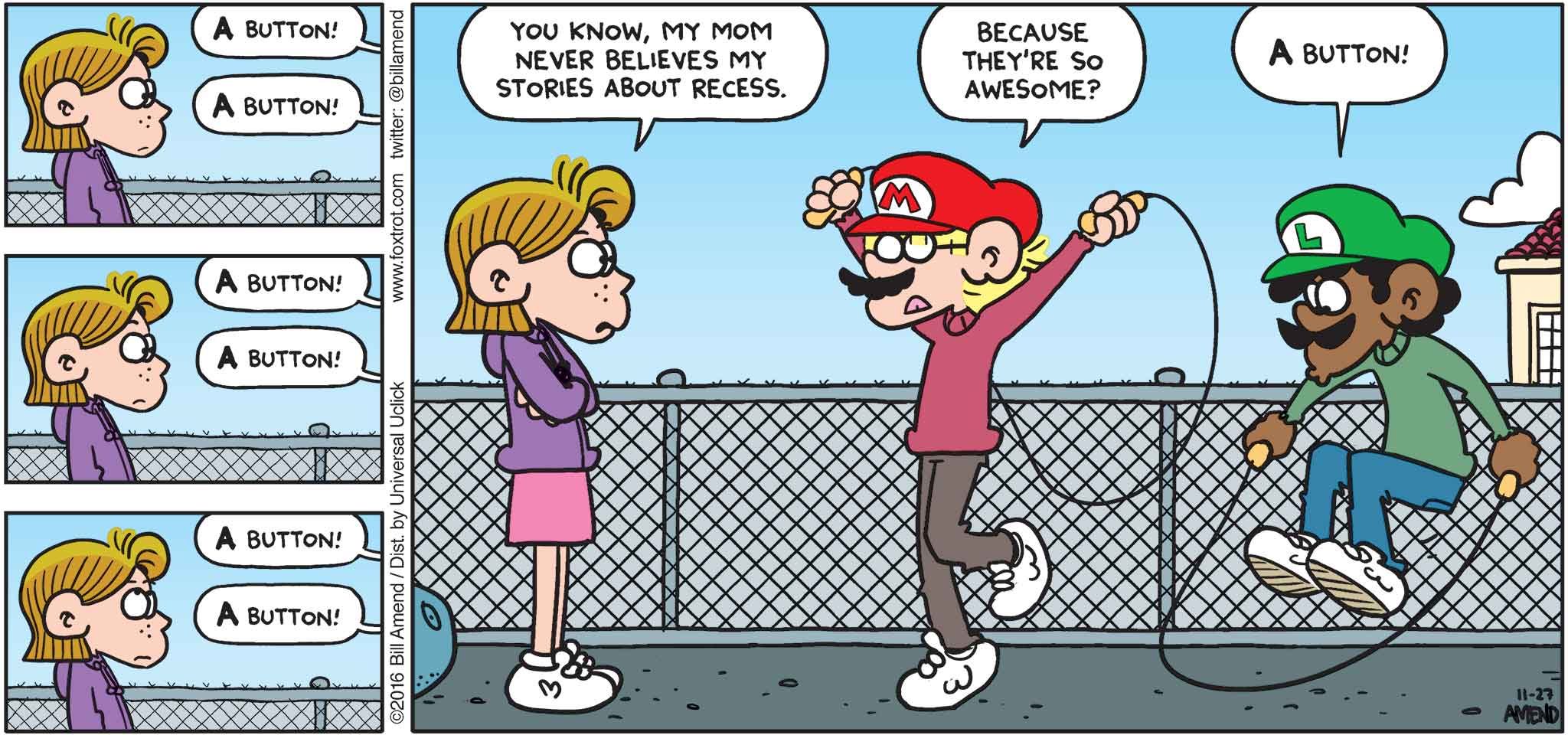 FoxTrot by Bill Amend - "Super Rope Bros" published November 27, 2016 - A button! A button! A button! A button! A button! A button! Eileen: You know, my mom never believes my stories about recess. Jason: Because they're so awesome? Marcus: A button!